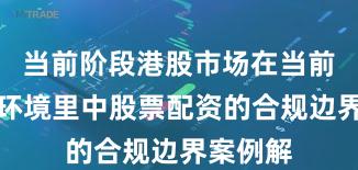 当前阶段港股市场在当前震荡市环境里中股票配资的合规边界案例解