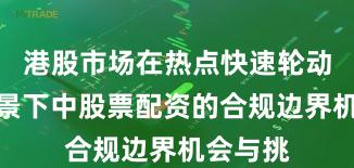 港股市场在热点快速轮动时期背景下中股票配资的合规边界机会与挑