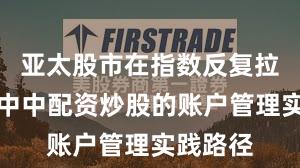亚太股市在指数反复拉锯阶段中中配资炒股的账户管理实践路径