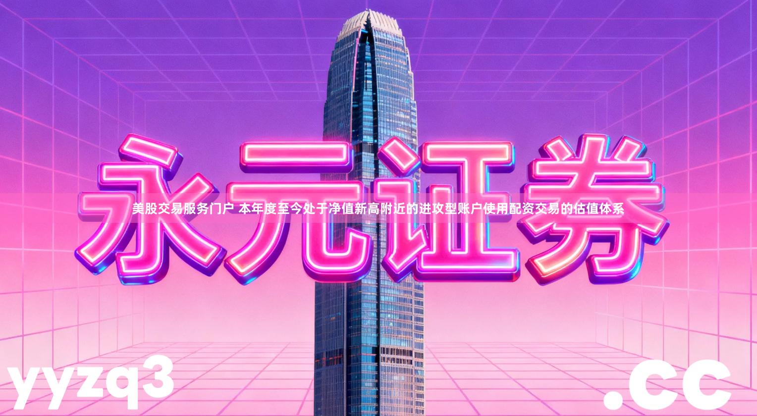 美股交易服务门户 本年度至今处于净值新高附近的进攻型账户使用配资交易的估值体系