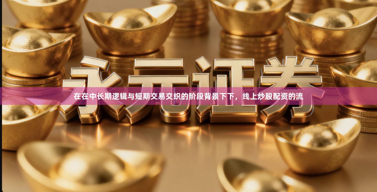 在在中长期逻辑与短期交易交织的阶段背景下下，线上炒股配资的流